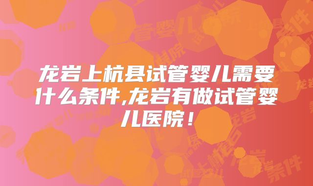龙岩上杭县试管婴儿需要什么条件,龙岩有做试管婴儿医院！