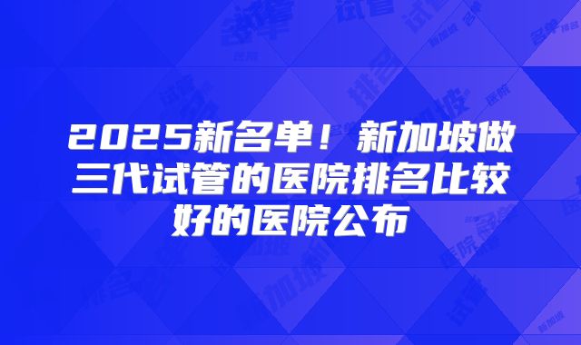 2025新名单！新加坡做三代试管的医院排名比较好的医院公布