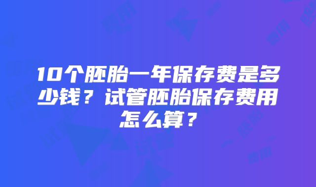 10个胚胎一年保存费是多少钱？试管胚胎保存费用怎么算？