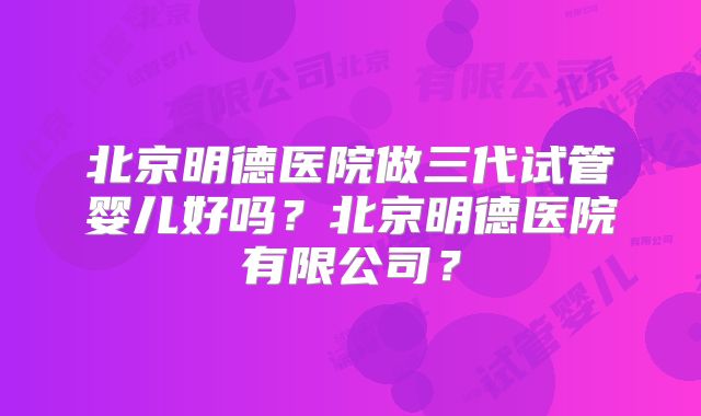 北京明德医院做三代试管婴儿好吗？北京明德医院有限公司？