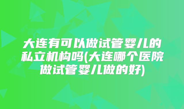 大连有可以做试管婴儿的私立机构吗(大连哪个医院做试管婴儿做的好)