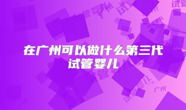 在广州可以做什么第三代试管婴儿