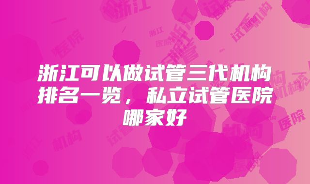 浙江可以做试管三代机构排名一览，私立试管医院哪家好