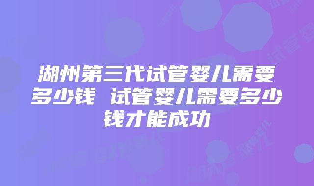 湖州第三代试管婴儿需要多少钱 试管婴儿需要多少钱才能成功