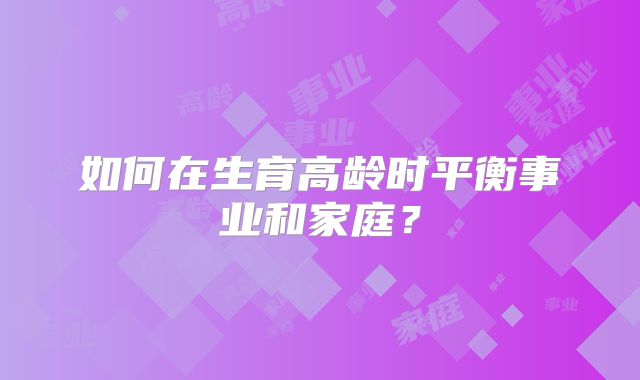 如何在生育高龄时平衡事业和家庭?