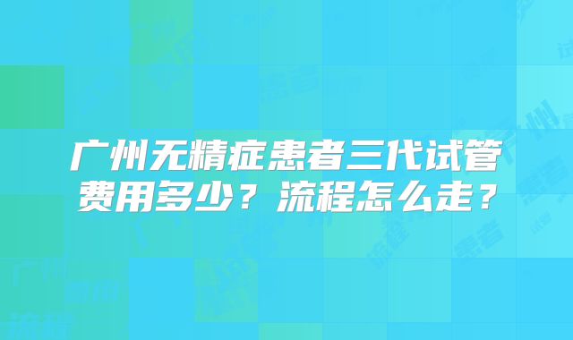 广州无精症患者三代试管费用多少？流程怎么走？