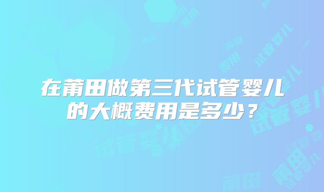 在莆田做第三代试管婴儿的大概费用是多少？