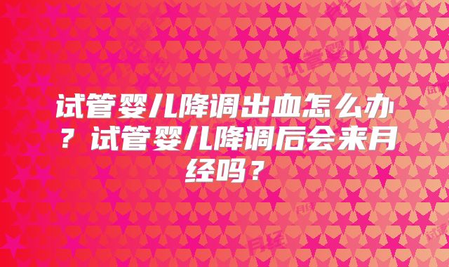 试管婴儿降调出血怎么办?试管婴儿降调后会来月经吗?