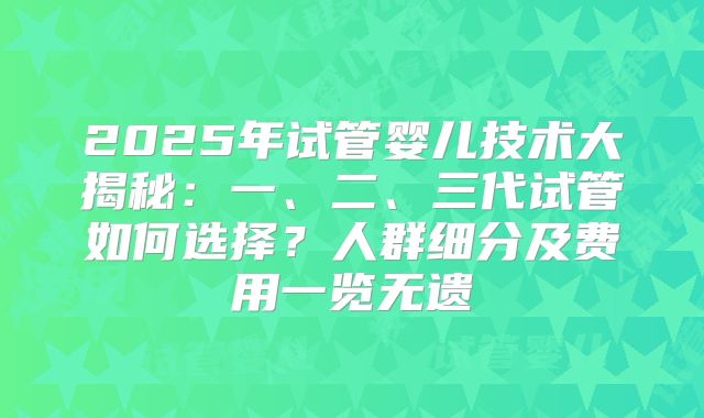 2025年试管婴儿技术大揭秘:一、二、三代试管如何选择?人群细分及费用一览无遗