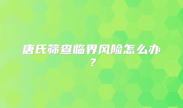 唐氏筛查临界风险怎么办?