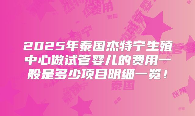 2025年泰国杰特宁生殖中心做试管婴儿的费用一般是多少项目明细一览！