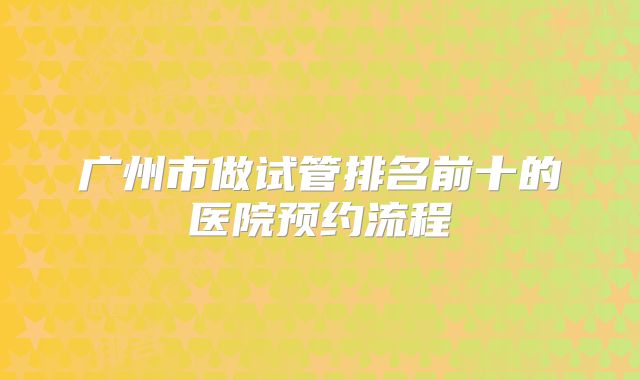 广州市做试管排名前十的医院预约流程