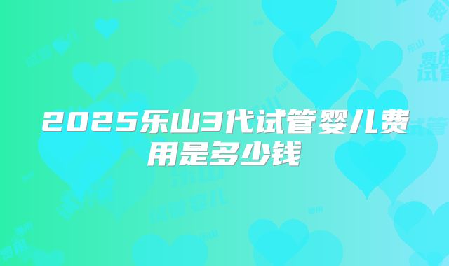 2025乐山3代试管婴儿费用是多少钱