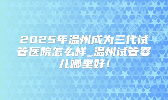 2025年温州成为三代试管医院怎么样_温州试管婴儿哪里好！