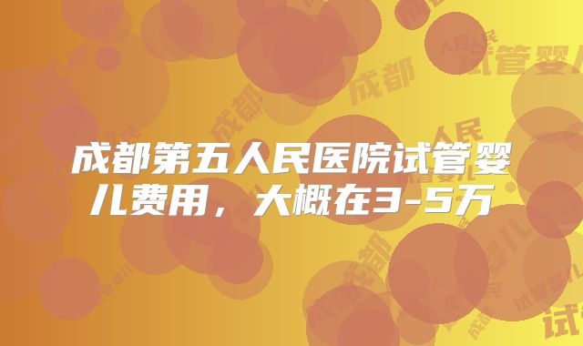 成都第五人民医院试管婴儿费用，大概在3-5万