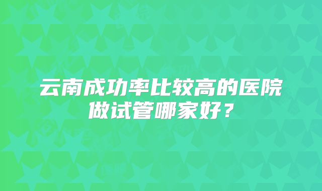 云南成功率比较高的医院做试管哪家好？