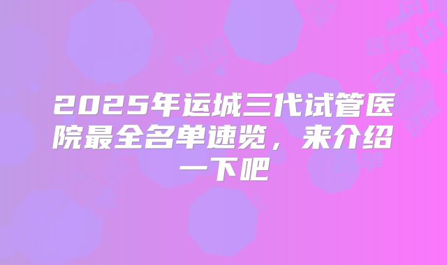 2025年运城三代试管医院最全名单速览，来介绍一下吧