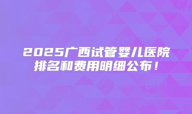2025广西试管婴儿医院排名和费用明细公布！