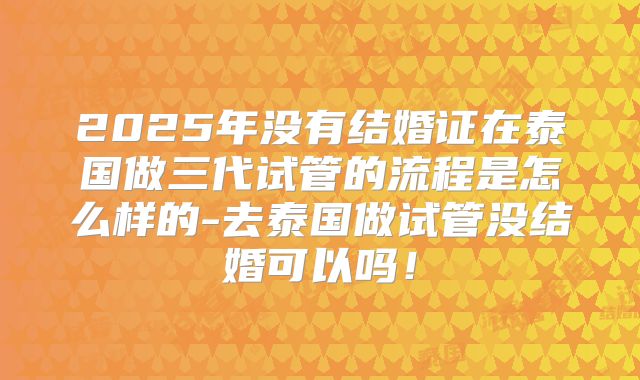 2025年没有结婚证在泰国做三代试管的流程是怎么样的-去泰国做试管没结婚可以吗！