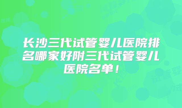 长沙三代试管婴儿医院排名哪家好附三代试管婴儿医院名单!