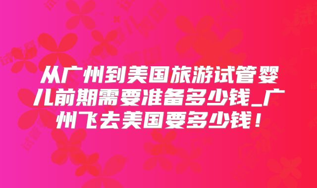 从广州到美国旅游试管婴儿前期需要准备多少钱_广州飞去美国要多少钱！