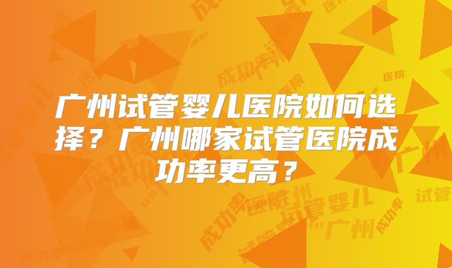 广州试管婴儿医院如何选择？广州哪家试管医院成功率更高？