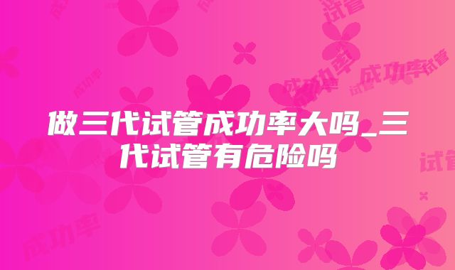 做三代试管成功率大吗_三代试管有危险吗