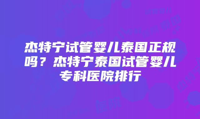 杰特宁试管婴儿泰国正规吗？杰特宁泰国试管婴儿专科医院排行