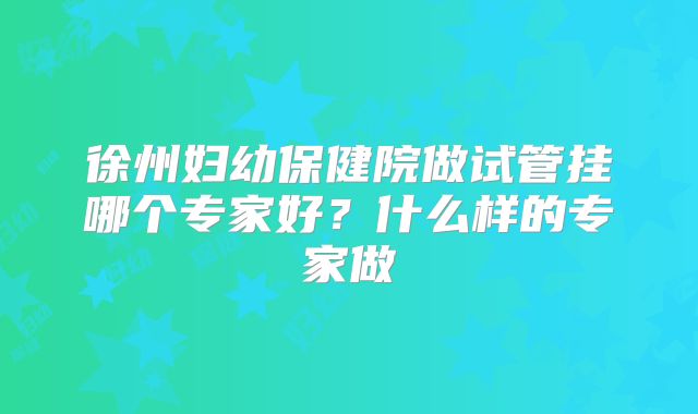 徐州妇幼保健院做试管挂哪个专家好？什么样的专家做