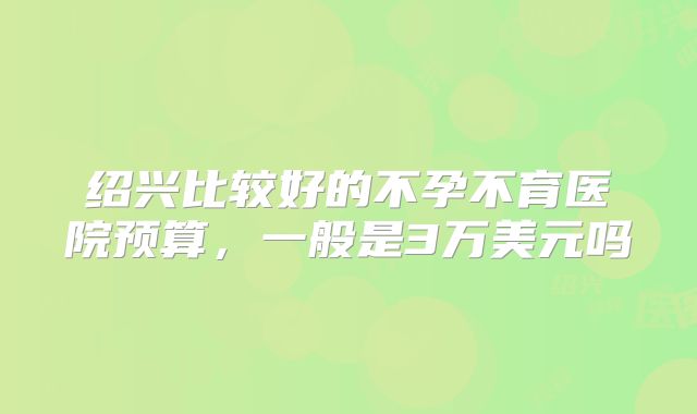绍兴比较好的不孕不育医院预算，一般是3万美元吗