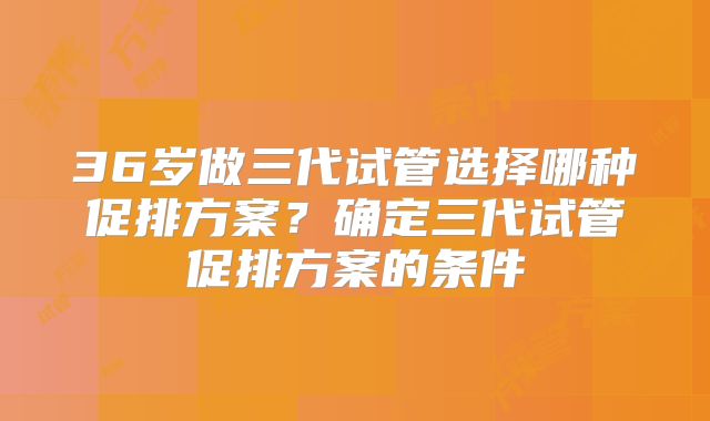 36岁做三代试管选择哪种促排方案?确定三代试管促排方案的条件