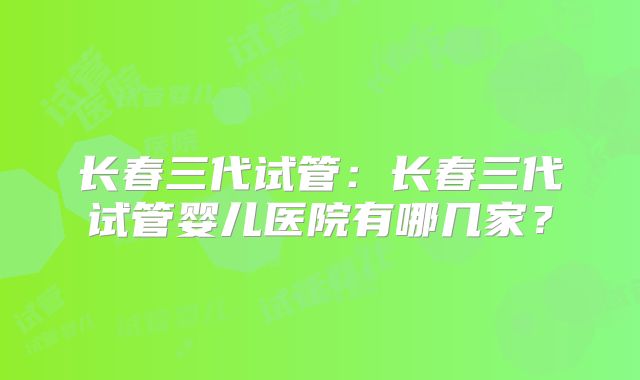 长春三代试管：长春三代试管婴儿医院有哪几家？