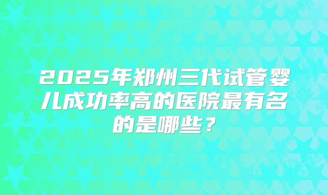 2025年郑州三代试管婴儿成功率高的医院最有名的是哪些?