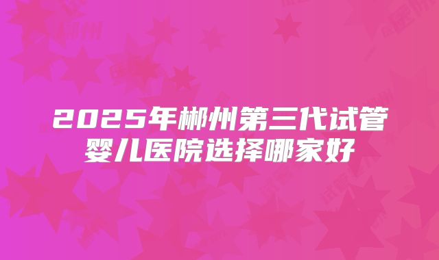 2025年郴州第三代试管婴儿医院选择哪家好