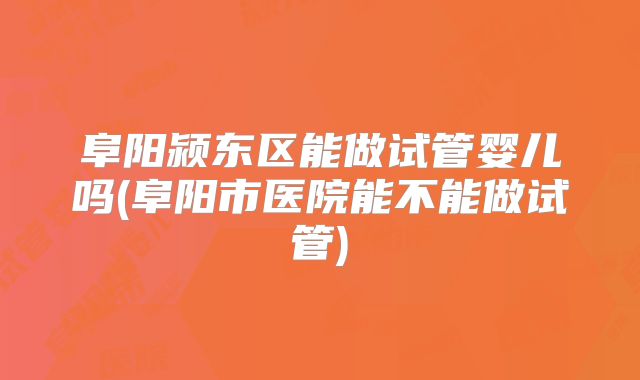 阜阳颍东区能做试管婴儿吗(阜阳市医院能不能做试管)