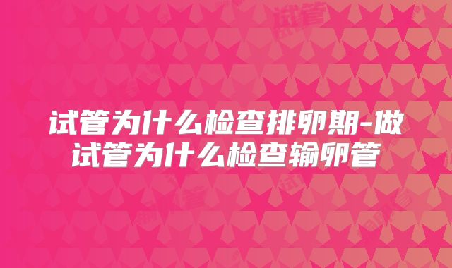试管为什么检查排卵期-做试管为什么检查输卵管