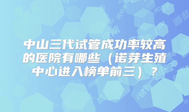 中山三代试管成功率较高的医院有哪些（诺芽生殖中心进入榜单前三）？