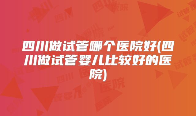四川做试管哪个医院好(四川做试管婴儿比较好的医院)