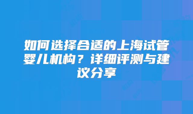 如何选择合适的上海试管婴儿机构？详细评测与建议分享