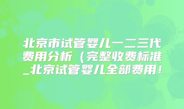 北京市试管婴儿一二三代费用分析(完整收费标准_北京试管婴儿全部费用!