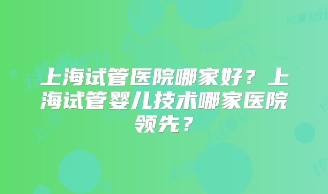 上海试管医院哪家好？上海试管婴儿技术哪家医院领先？
