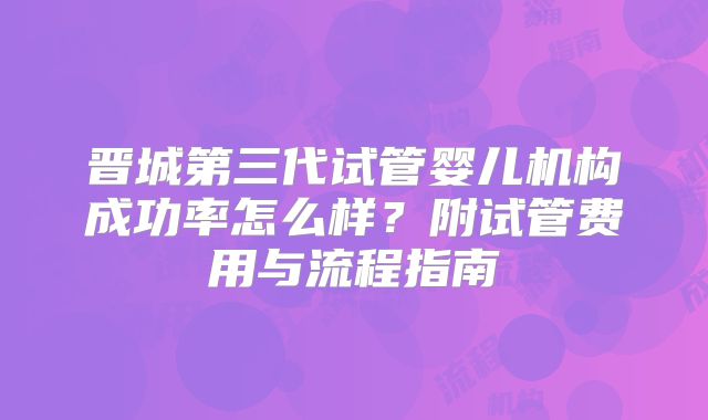 晋城第三代试管婴儿机构成功率怎么样？附试管费用与流程指南