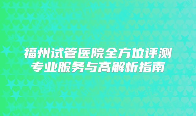 福州试管医院全方位评测专业服务与高解析指南