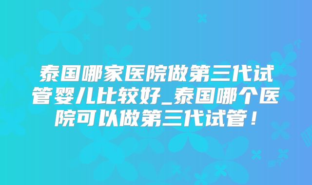 泰国哪家医院做第三代试管婴儿比较好_泰国哪个医院可以做第三代试管!
