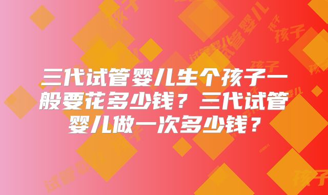 三代试管婴儿生个孩子一般要花多少钱?三代试管婴儿做一次多少钱?
