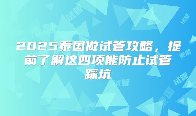 2025泰国做试管攻略，提前了解这四项能防止试管踩坑