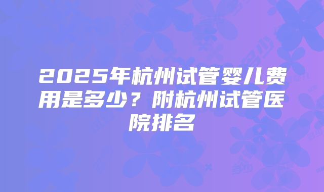 2025年杭州试管婴儿费用是多少？附杭州试管医院排名