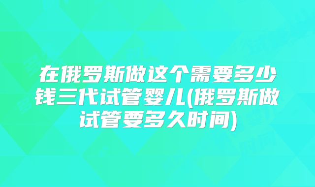 在俄罗斯做这个需要多少钱三代试管婴儿(俄罗斯做试管要多久时间)