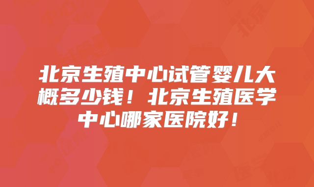 北京生殖中心试管婴儿大概多少钱！北京生殖医学中心哪家医院好！