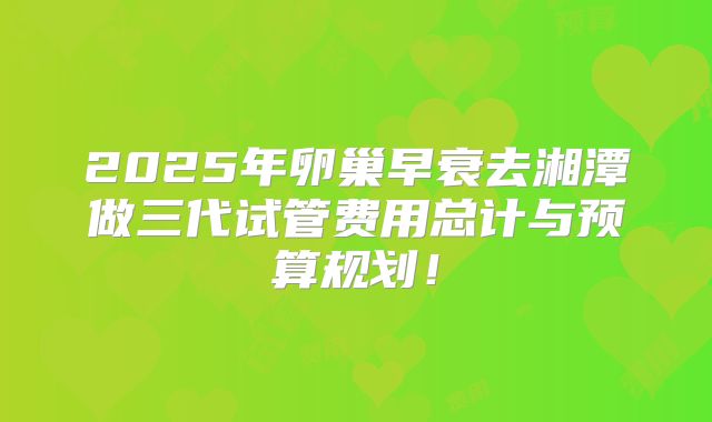 2025年卵巢早衰去湘潭做三代试管费用总计与预算规划！